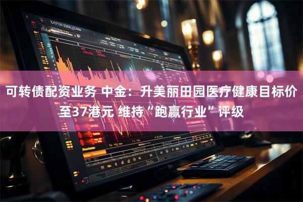 可转债配资业务 中金：升美丽田园医疗健康目标价至37港元 维持“跑赢行业”评级