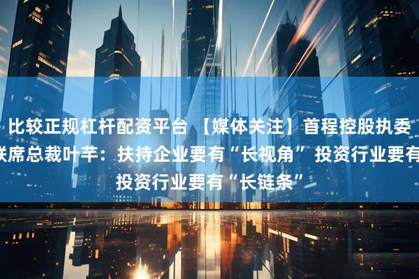 比较正规杠杆配资平台 【媒体关注】首程控股执委会委员、联席总裁叶芊：扶持企业要有“长视角” 投资行业要有“长链条”