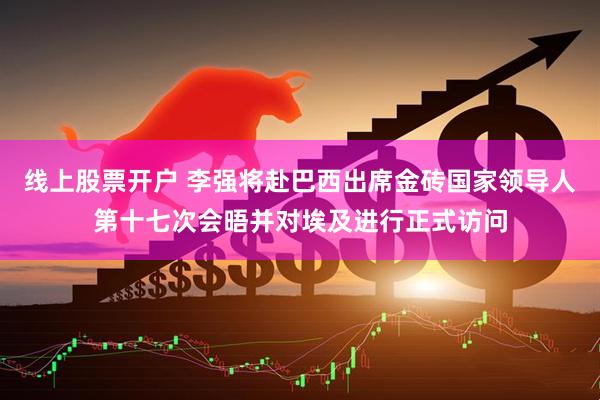 线上股票开户 李强将赴巴西出席金砖国家领导人第十七次会晤并对埃及进行正式访问