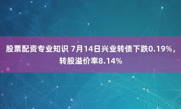 股票配资专业知识 7月14日兴业转债下跌0.19%，转股溢价率8.14%