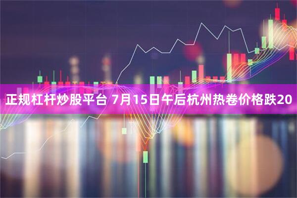 正规杠杆炒股平台 7月15日午后杭州热卷价格跌20