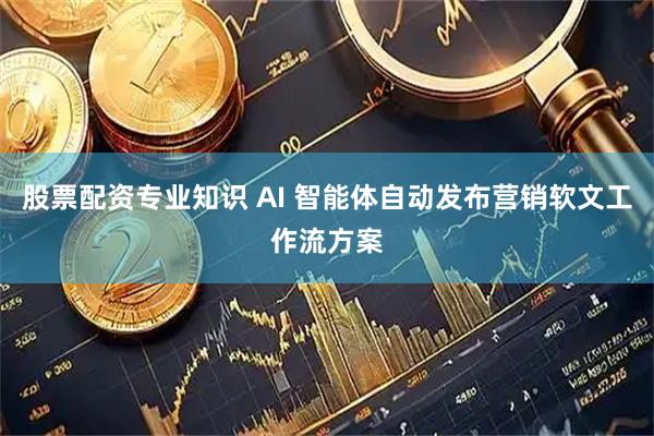 股票配资专业知识 AI 智能体自动发布营销软文工作流方案
