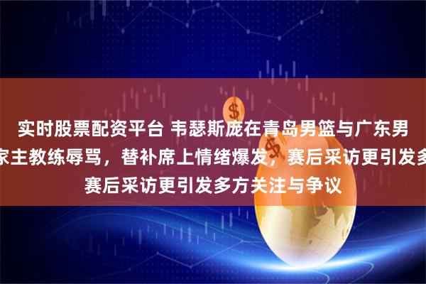 实时股票配资平台 韦瑟斯庞在青岛男篮与广东男篮比赛中遭自家主教练辱骂,替补席上情绪爆发,赛后采访更引发多方关注与争议